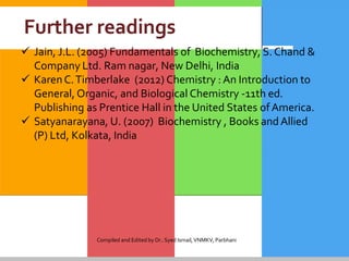 Further readings
 Jain, J.L. (2005) Fundamentals of Biochemistry, S. Chand &
Company Ltd. Ram nagar, New Delhi, India
 KarenC.Timberlake (2012) Chemistry : An Introduction to
General, Organic, and Biological Chemistry -11th ed.
Publishing as Prentice Hall in the United States ofAmerica.
 Satyanarayana, U. (2007) Biochemistry , Books andAllied
(P) Ltd, Kolkata, India
Compiled and Edited by Dr..Syed Ismail,VNMKV, Parbhani
 