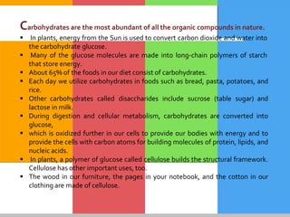 Carbohydrates are the most abundant of all the organic compounds in nature.
 In plants, energy from the Sun is used to convert carbon dioxide and water into
the carbohydrate glucose.
 Many of the glucose molecules are made into long-chain polymers of starch
that store energy.
 About 65% of the foods in our diet consist of carbohydrates.
 Each day we utilize carbohydrates in foods such as bread, pasta, potatoes, and
rice.
 Other carbohydrates called disaccharides include sucrose (table sugar) and
lactose in milk.
 During digestion and cellular metabolism, carbohydrates are converted into
glucose,
 which is oxidized further in our cells to provide our bodies with energy and to
provide the cells with carbon atoms for building molecules of protein, lipids, and
nucleic acids.
 In plants, a polymer of glucose called cellulose builds the structural framework.
Cellulose has other important uses, too.
 The wood in our furniture, the pages in your notebook, and the cotton in our
clothing are made of cellulose.
 
