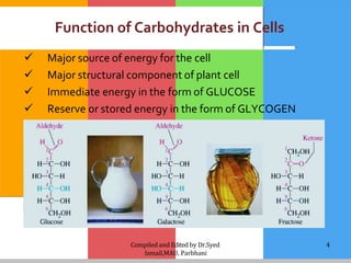 Compiled and Edited by Dr.Syed
Ismail,MAU, Parbhani
4
Function of Carbohydrates in Cells
 Major source of energy for the cell
 Major structural component of plant cell
 Immediate energy in the form of GLUCOSE
 Reserve or stored energy in the form of GLYCOGEN
 