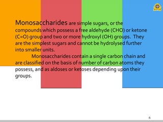 6
Monosaccharides are simple sugars, or the
compounds which possess a free aldehyde (CHO) or ketone
(C=O) group and two or more hydroxyl (OH) groups. They
are the simplest sugars and cannot be hydrolysed further
into smaller units.
Monosaccharides contain a single carbon chain and
are classified on the basis of number of carbon atoms they
possess, and as aldoses or ketoses depending upon their
groups.
 