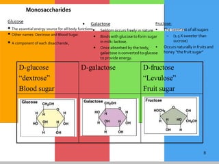 8
D-glucose
“dextrose”
Blood sugar
D-galactose D-fructose
“Levulose”
Fruit sugar
Fructose:
• The sweetest of all sugars
– (1.5 X sweeter than
sucrose)
• Occurs naturally in fruits and
honey “the fruit sugar”
Glucose
 Other names: Dextrose and Blood Sugar.
 A component of each disaccharide.
Monosaccharides
• Galactose
 The essential energy source for all body functions. Seldom occurs freely in nature
 Binds with glucose to form sugar
in milk: lactose.
 Once absorbed by the body,
galactose is converted to glucose
to provide energy.
 