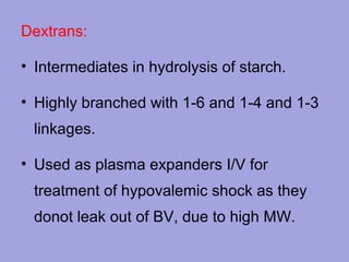 Dextrans:
• Intermediates in hydrolysis of starch.
• Highly branched with 1-6 and 1-4 and 1-3
linkages.
• Used as plasma expanders I/V for
treatment of hypovalemic shock as they
donot leak out of BV, due to high MW.

 