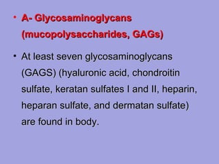• A- Glycosaminoglycans
(mucopolysaccharides, GAGs)
• At least seven glycosaminoglycans
(GAGS) (hyaluronic acid, chondroitin
sulfate, keratan sulfates I and II, heparin,
heparan sulfate, and dermatan sulfate)
are found in body.

 