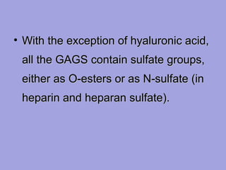 • With the exception of hyaluronic acid,
all the GAGS contain sulfate groups,
either as O‑esters or as N‑sulfate (in
heparin and heparan sulfate).

 