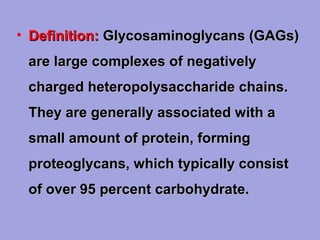 • Definition: Glycosaminoglycans (GAGs)
are large complexes of negatively
charged heteropolysaccharide chains.
They are generally associated with a
small amount of protein, forming
proteoglycans, which typically consist
of over 95 percent carbohydrate.

 
