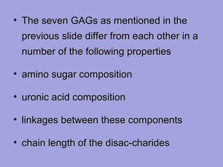 • The seven GAGs as mentioned in the
previous slide differ from each other in a
number of the following properties
• amino sugar composition
• uronic acid composition
• linkages between these components
• chain length of the disac-charides

 