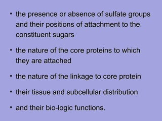 • the presence or absence of sulfate groups
and their positions of attachment to the
constituent sugars
• the nature of the core proteins to which
they are attached
• the nature of the linkage to core protein
• their tissue and subcellular distribution
• and their bio-logic functions.

 
