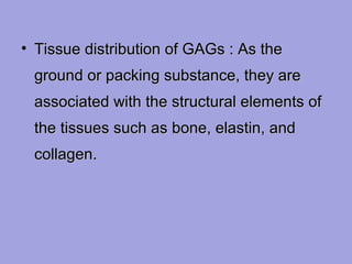 • Tissue distribution of GAGs : As the
ground or packing substance, they are
associated with the structural elements of
the tissues such as bone, elastin, and
collagen.

 
