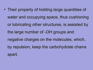 • Their property of holding large quantities of
water and occupying space, thus cushioning
or lubricating other structures, is assisted by
the large number of ‑OH groups and
negative charges on the molecules, which,
by repulsion, keep the carbohydrate chains
apart.

 