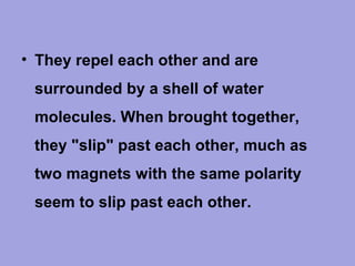 • They repel each other and are
surrounded by a shell of water
molecules. When brought together,
they "slip" past each other, much as
two magnets with the same polarity
seem to slip past each other.

 