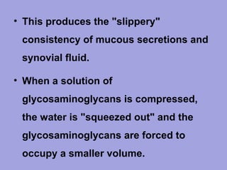 • This produces the "slippery"
consistency of mucous secretions and
synovial fluid.
• When a solution of
glycosaminoglycans is compressed,
the water is "squeezed out" and the
glycosaminoglycans are forced to
occupy a smaller volume.

 