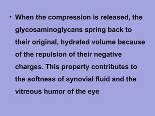 • When the compression is released, the
glycosaminoglycans spring back to
their original, hydrated volume because
of the repulsion of their negative
charges. This property contributes to
the softness of synovial fluid and the
vitreous humor of the eye

 