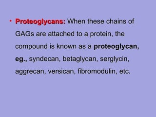 • Proteoglycans: When these chains of
GAGs are attached to a protein, the
compound is known as a proteoglycan,
eg., syndecan, betaglycan, serglycin,
aggrecan, versican, fibromodulin, etc.

 