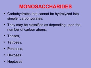 MONOSACCHARIDES
• Carbohydrates that cannot be hydrolyzed into
simpler carbohydrates.
• They may be classified as depending upon the
number of carbon atoms.
• Trioses,
• Tetroses,
• Pentoses,
• Hexoses
• Heptoses

 