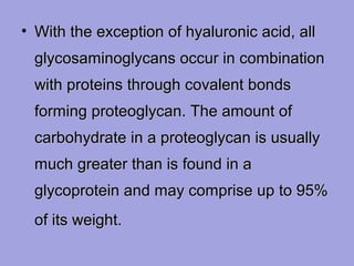 • With the exception of hyaluronic acid, all
glycosaminoglycans occur in combination
with proteins through covalent bonds
forming proteoglycan. The amount of
carbohydrate in a proteoglycan is usually
much greater than is found in a
glycoprotein and may comprise up to 95%
of its weight.

 