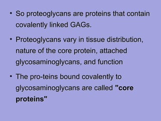 • So proteoglycans are proteins that contain
covalently linked GAGs.
• Proteoglycans vary in tissue distribution,
nature of the core protein, attached
glycosaminoglycans, and function
• The pro­teins bound covalently to
glycosaminoglycans are called "core
proteins"

 