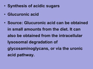 • Synthesis of acidic sugars
• Glucuronic acid
• Source: Glucuronic acid can be obtained
in small amounts from the diet. It can
also be obtained from the intracellular
lysosomal degradation of
glycosaminoglycans, or via the uronic
acid pathway.

 