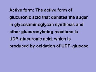 • Active form: The active form of
glucuronic acid that donates the sugar
in glycosaminoglycan synthesis and
other glucuronylating reactions is
UDP‑ gIucuronic acid, which is
produced by oxidation of UDP‑ glucose

 