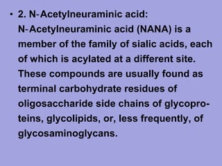 • 2. N‑ Acetylneuraminic acid:
N‑ Acetylneuraminic acid (NANA) is a
member of the family of sialic acids, each
of which is acylated at a different site.
These compounds are usually found as
terminal carbohydrate residues of
oligosaccharide side chains of glycopro­
teins, glycolipids, or, less frequently, of
glycosaminoglycans.

 