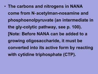 • The carbons and nitrogens in NANA
come from N‑ acetylman­nosamine and
phosphoenolpyruvate (an intermediate in
the gly­colytic pathway, see p. 100).
[Note: Before NANA can be added to a
growing oligosaccharide, it must be
converted into its active form by reacting
with cytidine triphosphate (CTP).

 