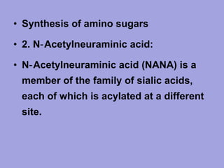 • Synthesis of amino sugars
• 2. N‑ Acetylneuraminic acid:
• N‑ Acetylneuraminic acid (NANA) is a
member of the family of sialic acids,
each of which is acylated at a different
site.

 