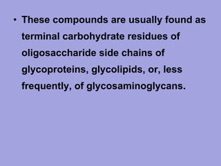 • These compounds are usually found as
terminal carbohydrate residues of
oligosaccharide side chains of
glycoproteins, glycolipids, or, less
frequently, of glycosaminoglycans.

 