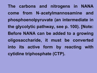 • The carbons and nitrogens in NANA
come from N‑ acetylmannosamine and
phosphoenolpyruvate (an intermediate in
the glycolytic pathway, see p. 100). [Note:
Before NANA can be added to a growing
oligosaccharide, it must be converted
into its active form by reacting with
cytidine triphosphate (CTP).

 