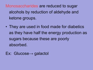 Monosaccharides are reduced to sugar
alcohols by reduction of aldehyde and
ketone groups.
• They are used in food made for diabetics
as they have half the energy production as
sugars because these are poorly
absorbed.
Ex: Glucose→ galactol

 