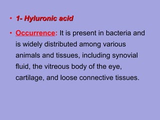 • 1- Hyluronic acid
• Occurrence: It is present in bacteria and
is widely distributed among various
animals and tissues, including synovial
fluid, the vitreous body of the eye,
cartilage, and loose connective tissues.

 