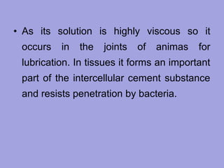 • As its solution is highly viscous so it
occurs

in

the

joints

of

animas

for

lubrication. In tissues it forms an important
part of the intercellular cement substance
and resists penetration by bacteria.

 
