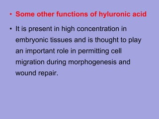 • Some other functions of hyluronic acid
• It is present in high concentration in
embryonic tissues and is thought to play
an important role in permitting cell
migration during morphogenesis and
wound repair.

 