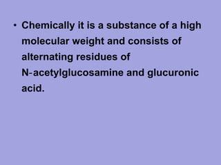 • Chemically it is a substance of a high
molecular weight and consists of
alternating residues of
N‑ acetylglucosamine and glucuronic
acid.

 