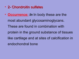 • 2­ Chondroitin sulfates
• Occurrence: In In body these are the
most abundant glycosaminoglycans.
These are found in combination with
protein in the ground substance of tissues
like cartilage and at sites of calcification in
endochondral bone

 