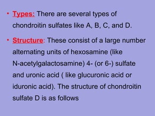 • Types: There are several types of
chondroitin sulfates like A, B, C, and D.
• Structure: These consist of a large number
alternating units of hexosamine (like
N‑acetylgalactosamine) 4‑ (or 6‑) sulfate
and uronic acid ( like glucuronic acid or
iduronic acid). The structure of chondroitin
sulfate D is as follows

 
