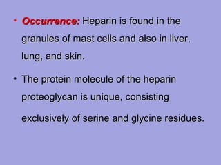 • Occurrence: Heparin is found in the
granules of mast cells and also in liver,
lung, and skin.
• The protein molecule of the heparin
proteoglycan is unique, consisting
exclusively of serine and glycine residues.

 
