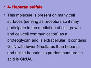 • 4- Heparan sulfate
• This molecule is present on many cell
surfaces (serving as receptors so it may
participate in the mediation of cell growth
and cell-cell communication) as a
proteoglycan and is extracellular. It contains
GlcN with fewer N‑sulfates than heparin,
and unlike heparin, its predominant uronic
acid is GlcUA.

 