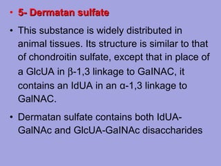 • 5- Dermatan sulfate
• This substance is widely distributed in
animal tissues. Its structure is similar to that
of chondroitin sulfate, except that in place of
a GlcUA in β‑1,3 linkage to GaINAC, it
contains an IdUA in an α‑1,3 linkage to
GalNAC.
• Dermatan sulfate contains both IdUAGalNAc and GlcUA‑GaINAc disaccharides

 