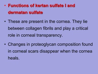 • Functions of kertan sulfate I and
dermatan sulfate
• These are present in the cornea. They lie
between collagen fibrils and play a critical
role in corneal transparency.
• Changes in proteoglycan composition found
in corneal scars disappear when the cornea
heals.

 