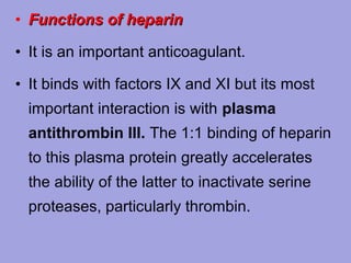 • Functions of heparin
• It is an important anticoagulant.
• It binds with factors IX and XI but its most
important interaction is with plasma
antithrombin III. The 1:1 binding of heparin
to this plasma protein greatly accelerates
the ability of the latter to inactivate serine
proteases, particularly thrombin.

 