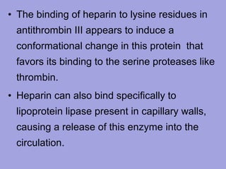 • The binding of heparin to lysine residues in
antithrombin III appears to induce a
conformational change in this protein that
favors its binding to the serine proteases like
thrombin.
• Heparin can also bind specifically to
lipoprotein lipase present in capillary walls,
causing a release of this enzyme into the
circulation.

 
