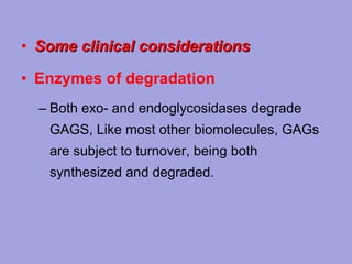 • Some clinical considerations
• Enzymes of degradation
– Both exo‑ and endoglycosidases degrade
GAGS, Like most other biomolecules, GAGs
are subject to turnover, being both
synthesized and degraded.

 