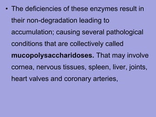 • The deficiencies of these enzymes result in
their non‑degradation leading to
accumulation; causing several pathological
conditions that are collectively called
mucopolysaccharidoses. That may involve
cornea, nervous tissues, spleen, liver, joints,
heart valves and coronary arteries,

 