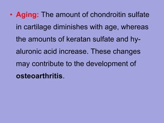 • Aging: The amount of chondroitin sulfate
in cartilage diminishes with age, whereas
the amounts of keratan sulfate and hyaluronic acid increase. These changes
may contribute to the development of
osteoarthritis.

 