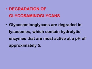 • DEGRADATION OF
GLYCOSAMINOGLYCANS
• Glycosaminoglycans are degraded in
lysosomes, which contain hydrolytic
enzymes that are most active at a pH of
approximately 5.

 