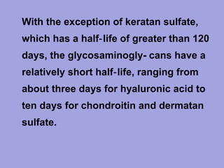 • With the exception of keratan sulfate,
which has a half‑ life of greater than 120
days, the glycosaminogly- cans have a
relatively short half‑ life, ranging from
about three days for hyaluronic acid to
ten days for chondroitin and dermatan
sulfate.

 