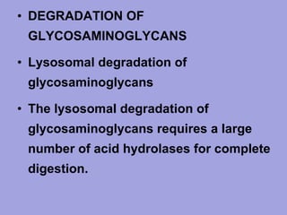 • DEGRADATION OF
GLYCOSAMINOGLYCANS
• Lysosomal degradation of
glycosaminoglycans
• The lysosomal degradation of
glycosaminoglycans requires a large
number of acid hydrolases for complete
digestion.

 