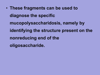 • These fragments can be used to
diagnose the specific
mucopolysaccharidosis, namely by
identifying the structure present on the
nonreducing end of the
oligosaccharide.

 