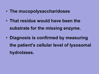 • The mucopolysaccharidoses
• That residue would have been the
substrate for the missing enzyme.
• Diagnosis is confirmed by measuring
the patient's cellular level of lysosomal
hydrolases.

 