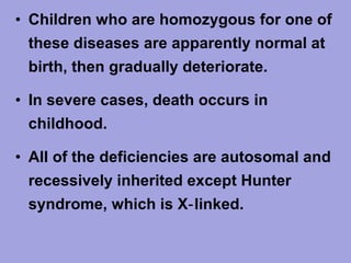 • Children who are homozygous for one of
these diseases are apparently normal at
birth, then gradually deteriorate.
• In severe cases, death occurs in
childhood.
• All of the deficiencies are autosomal and
recessively inherited except Hunter
syndrome, which is X‑ linked.

 