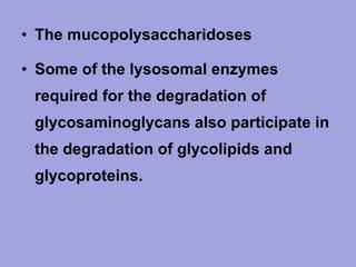 • The mucopolysaccharidoses
• Some of the lysosomal enzymes
required for the degradation of
glycosaminoglycans also participate in
the degradation of glycolipids and
glycoproteins.

 